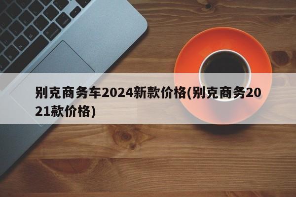 别克商务车2024新款价格(别克商务2021款价格)