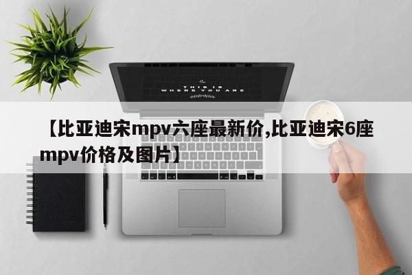 【比亚迪宋mpv六座最新价,比亚迪宋6座mpv价格及图片】
