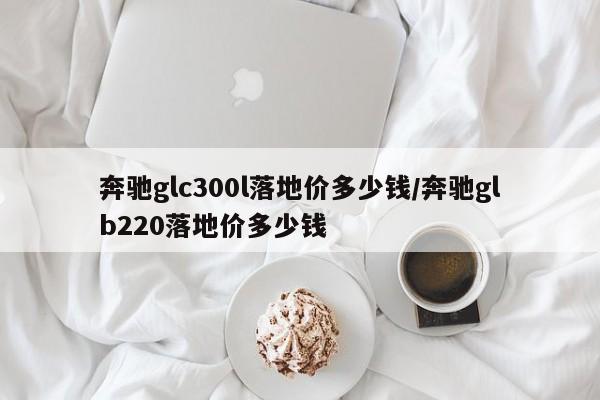 奔驰glc300l落地价多少钱/奔驰glb220落地价多少钱