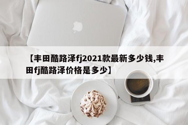 【丰田酷路泽fj2021款最新多少钱,丰田fj酷路泽价格是多少】