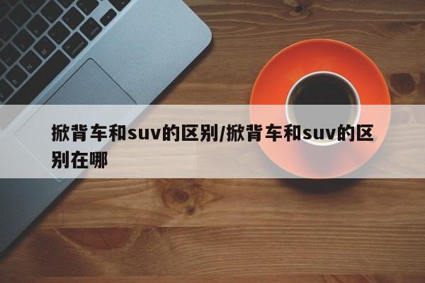 掀背车和suv的区别/掀背车和suv的区别在哪