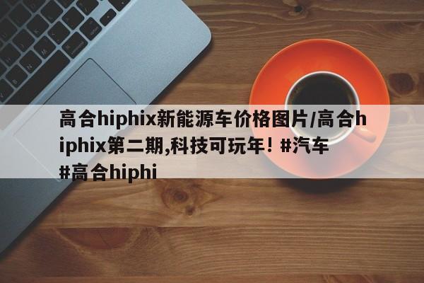 高合hiphix新能源车价格图片/高合hiphix第二期,科技可玩年! #汽车 #高合hiphi