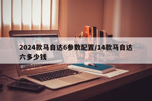 2024款马自达6参数配置/14款马自达六多少钱