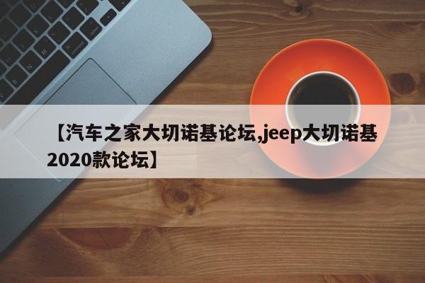 【汽车之家大切诺基论坛,jeep大切诺基2020款论坛】