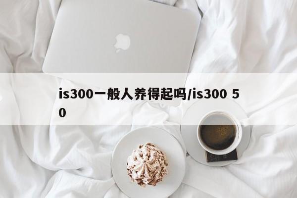 is300一般人养得起吗/is300 50