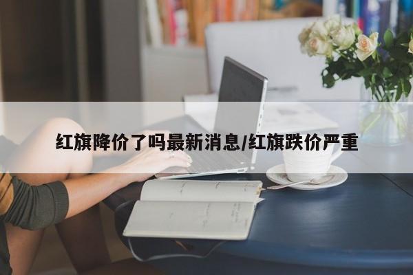 红旗降价了吗最新消息/红旗跌价严重