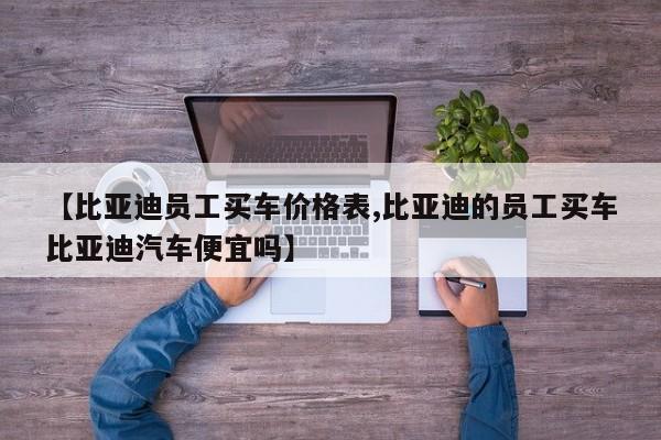 【比亚迪员工买车价格表,比亚迪的员工买车比亚迪汽车便宜吗】