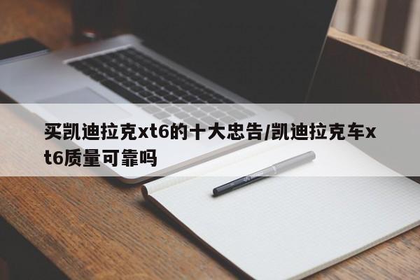 买凯迪拉克xt6的十大忠告/凯迪拉克车xt6质量可靠吗