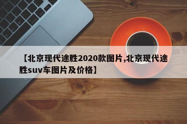 【北京现代途胜2020款图片,北京现代途胜suv车图片及价格】
