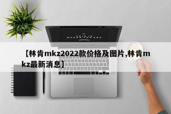 【林肯mkz2022款价格及图片,林肯mkz最新消息】