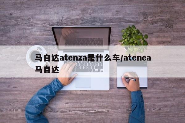 马自达atenza是什么车/atenea马自达
