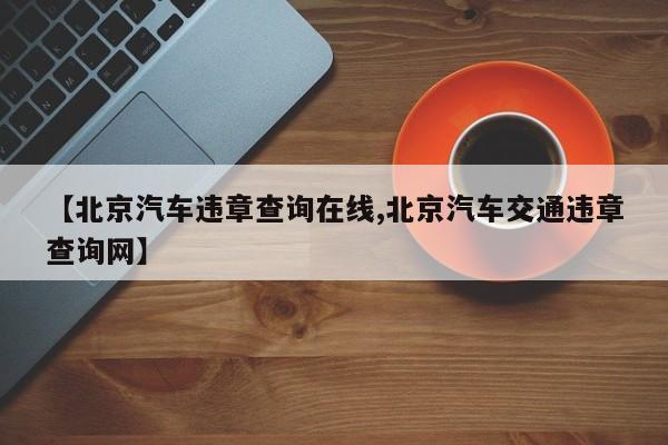 【北京汽车违章查询在线,北京汽车交通违章查询网】