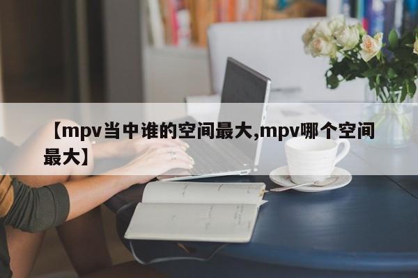 【mpv当中谁的空间最大,mpv哪个空间最大】