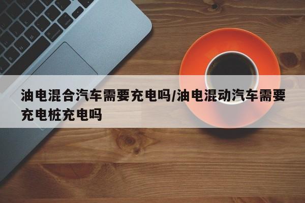油电混合汽车需要充电吗/油电混动汽车需要充电桩充电吗