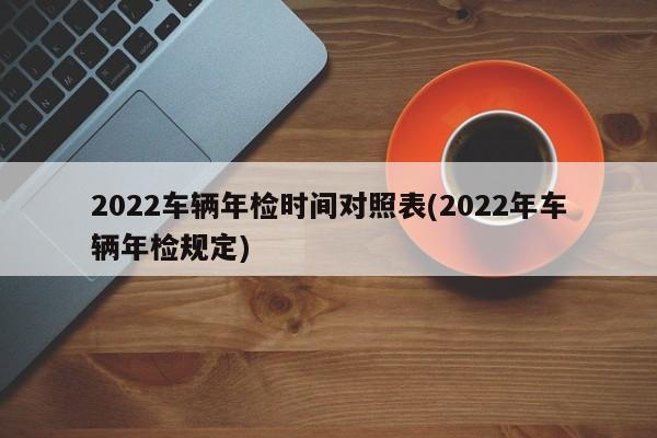 2022车辆年检时间对照表(2022年车辆年检规定)