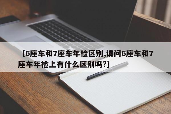 【6座车和7座车年检区别,请问6座车和7座车年检上有什么区别吗?】