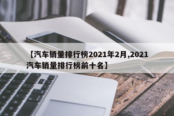 【汽车销量排行榜2021年2月,2021汽车销量排行榜前十名】