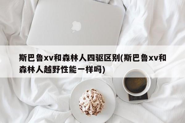 斯巴鲁xv和森林人四驱区别(斯巴鲁xv和森林人越野性能一样吗)