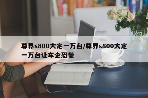 尊界s800大定一万台/尊界s800大定一万台让车企恐慌
