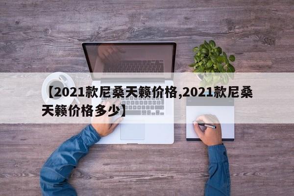 【2021款尼桑天籁价格,2021款尼桑天籁价格多少】