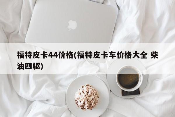 福特皮卡44价格(福特皮卡车价格大全 柴油四驱)