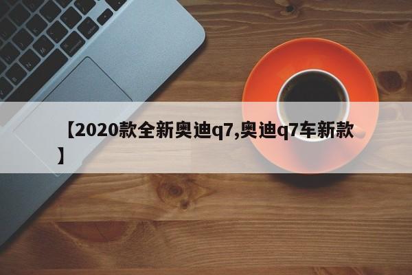 【2020款全新奥迪q7,奥迪q7车新款】