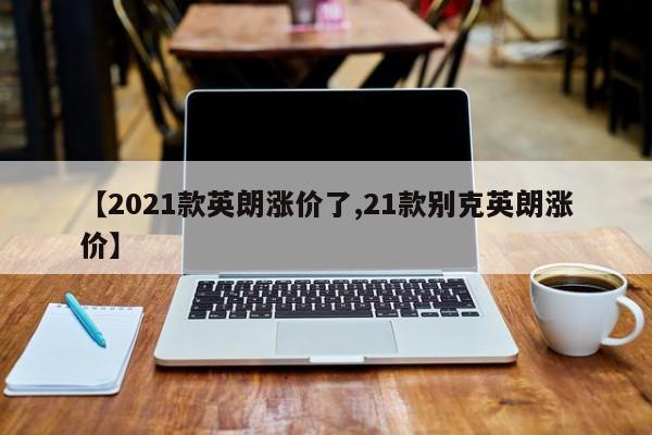 【2021款英朗涨价了,21款别克英朗涨价】
