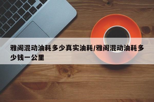 雅阁混动油耗多少真实油耗/雅阁混动油耗多少钱一公里