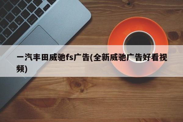 一汽丰田威驰fs广告(全新威驰广告好看视频)