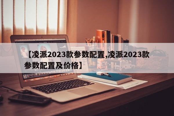 【凌派2023款参数配置,凌派2023款参数配置及价格】