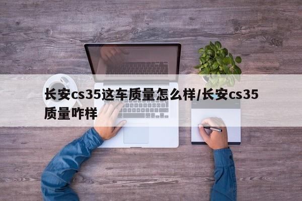 长安cs35这车质量怎么样/长安cs35质量咋样
