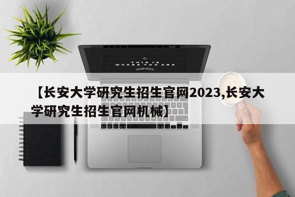 【长安大学研究生招生官网2023,长安大学研究生招生官网机械】