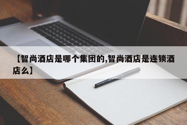 【智尚酒店是哪个集团的,智尚酒店是连锁酒店么】
