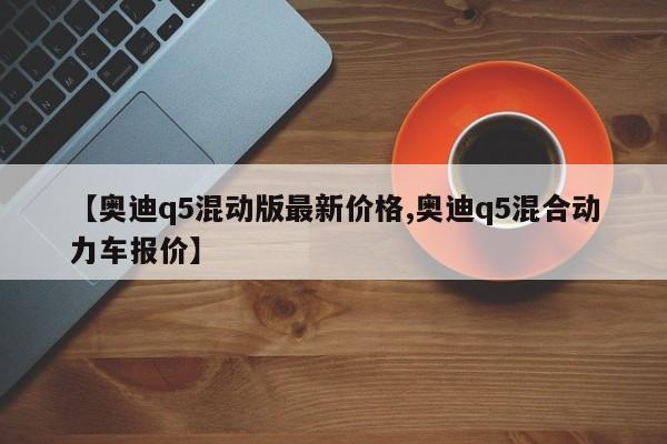 【奥迪q5混动版最新价格,奥迪q5混合动力车报价】