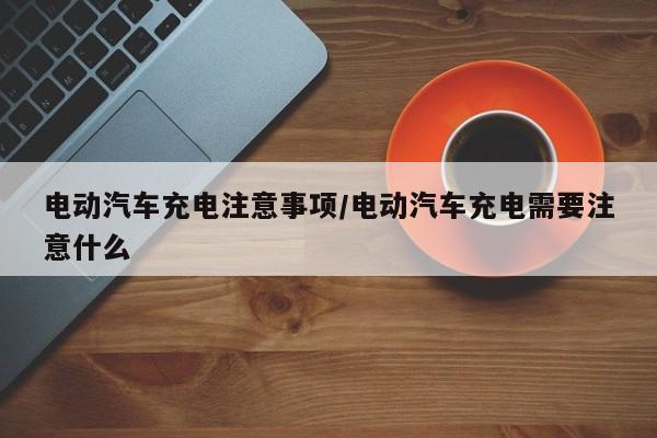 电动汽车充电注意事项/电动汽车充电需要注意什么
