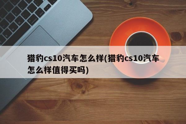猎豹cs10汽车怎么样(猎豹cs10汽车怎么样值得买吗)