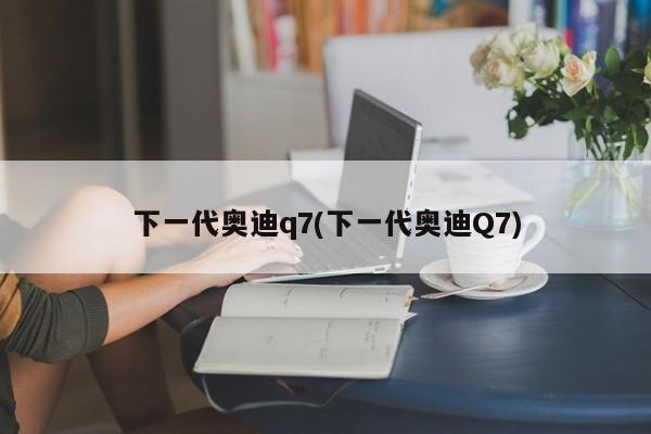 下一代奥迪q7(下一代奥迪Q7)