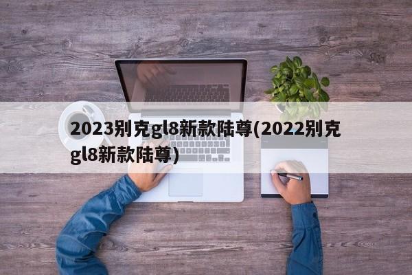 2023别克gl8新款陆尊(2022别克gl8新款陆尊)
