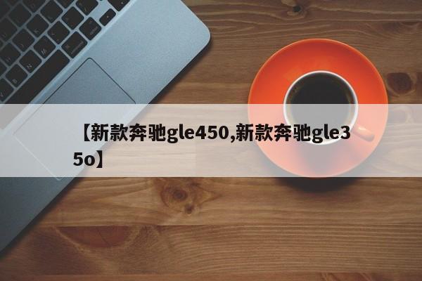【新款奔驰gle450,新款奔驰gle35o】