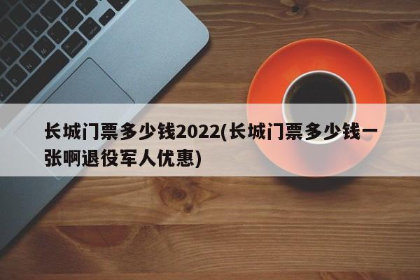 长城门票多少钱2022(长城门票多少钱一张啊退役军人优惠)