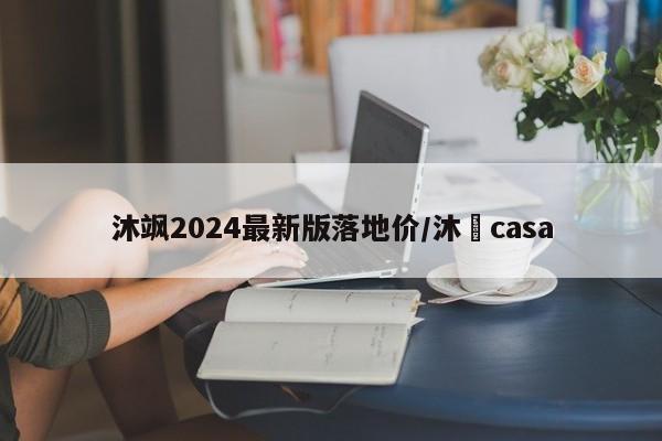 沐飒2024最新版落地价/沐杋casa