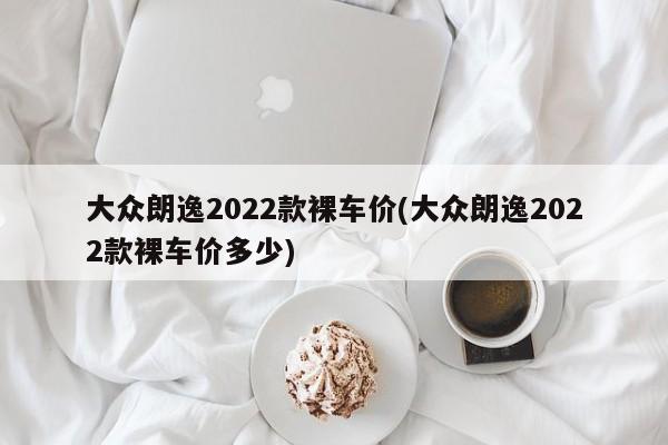 大众朗逸2022款裸车价(大众朗逸2022款裸车价多少)